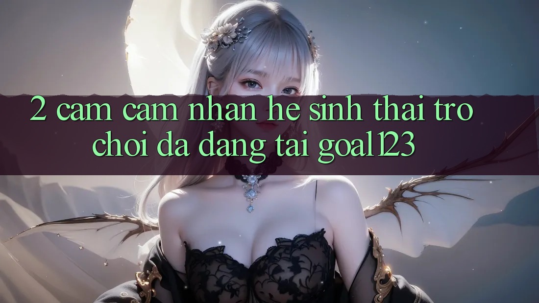 2. Cảm cảm nhận hệ sinh thái trò chơi đa dạng tại Goal123