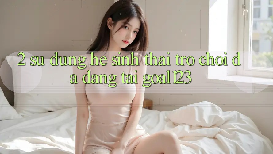 2. Sử dụng hệ sinh thái trò chơi đa dạng tại Goal123