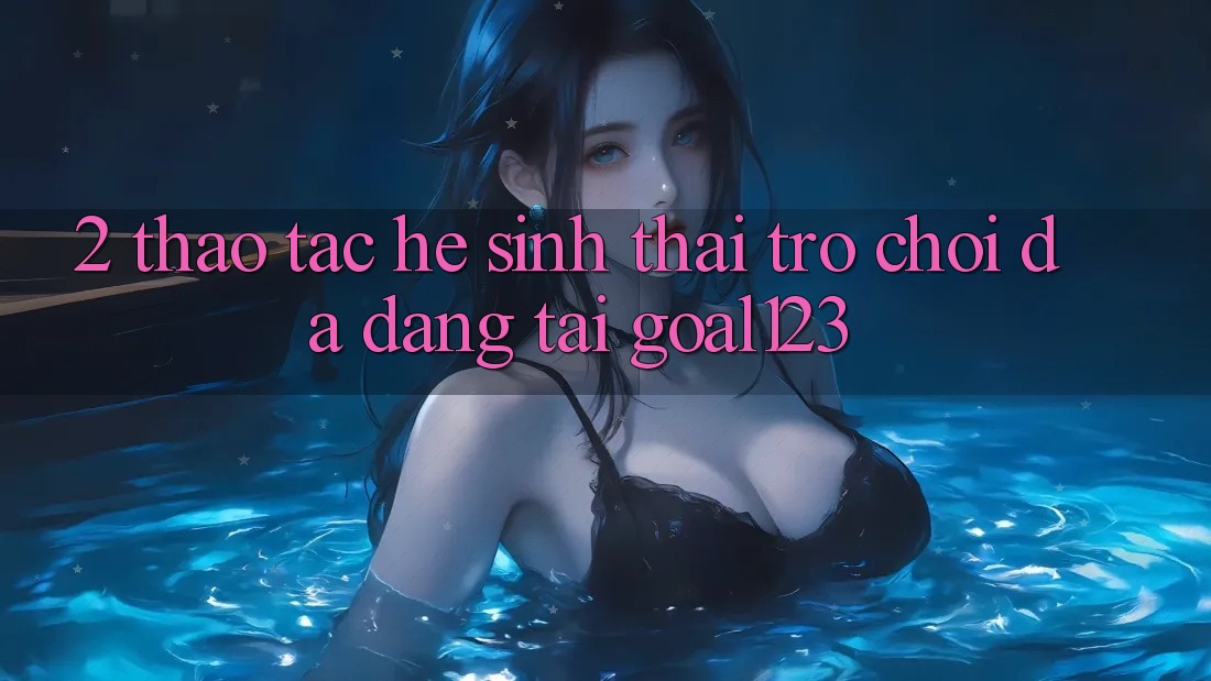 2. Thao tác hệ sinh thái trò chơi đa dạng tại Goal123 2. Thao tác hệ sinh thái trò chơi đa dạng tại Goal123