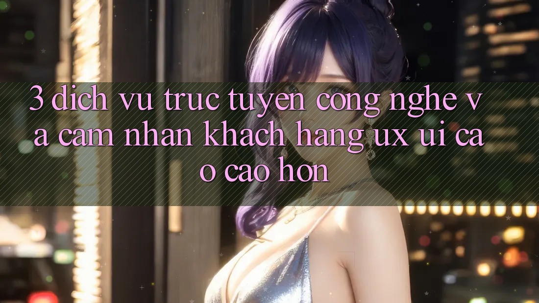 3. Dịch vụ trực tuyến công nghệ và Cảm nhận khách hàng (UX/UI) cao cao hơn