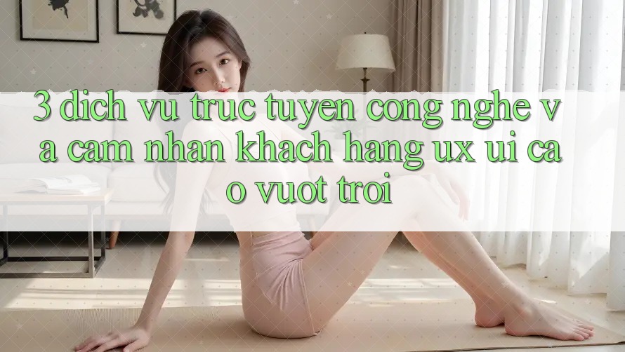 3. Dịch vụ trực tuyến công nghệ và Cảm nhận khách hàng (UX/UI) cao vượt trội