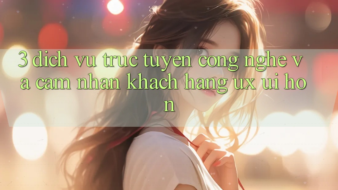 3. Dịch vụ trực tuyến công nghệ và Cảm nhận khách hàng (UX/UI) hơn