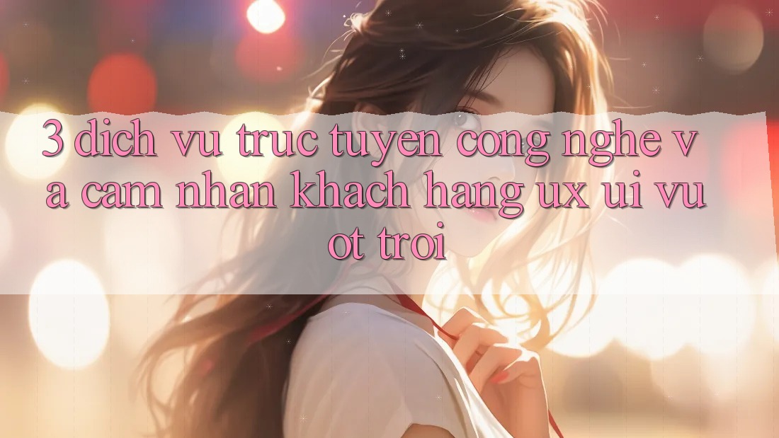 3. Dịch vụ trực tuyến công nghệ và Cảm nhận khách hàng (UX/UI) vượt trội