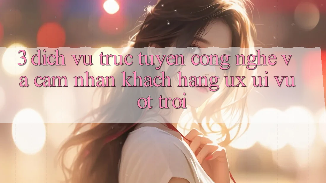 3. Dịch vụ trực tuyến công nghệ và Cảm nhận khách hàng (UX/UI) vượt trội