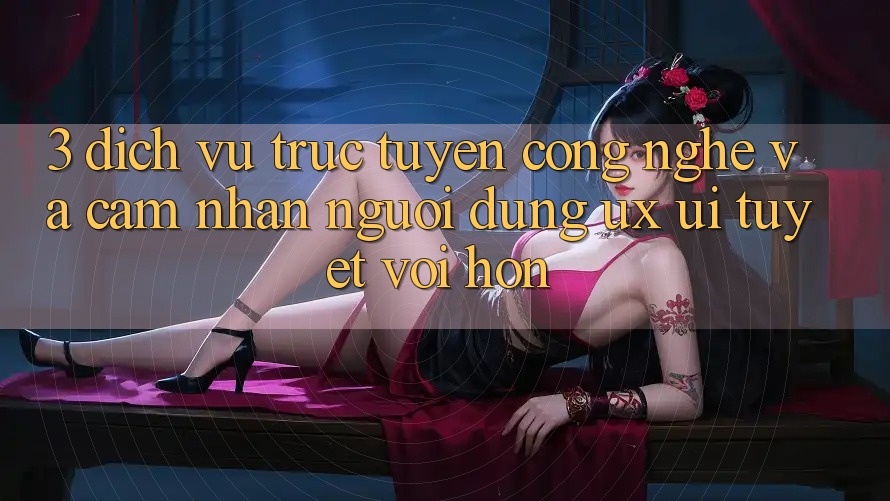 3. Dịch vụ trực tuyến công nghệ và Cảm nhận người dùng (UX/UI) tuyệt vời hơn