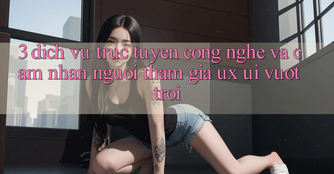 3. Dịch vụ trực tuyến công nghệ và Cảm nhận người tham gia (UX/UI) vượt trội