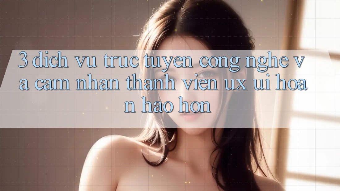 3. Dịch vụ trực tuyến công nghệ và Cảm nhận thành viên (UX/UI) hoàn hảo hơn 3. Dịch vụ trực tuyến công nghệ và Cảm nhận thành viên (UX/UI) hoàn hảo hơn