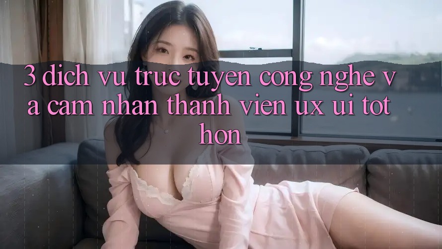 3. Dịch vụ trực tuyến công nghệ và Cảm nhận thành viên (UX/UI) tốt hơn