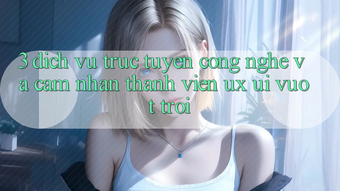 3. Dịch vụ trực tuyến công nghệ và Cảm nhận thành viên (UX/UI) vượt trội 3. Dịch vụ trực tuyến công nghệ và Cảm nhận thành viên (UX/UI) vượt trội