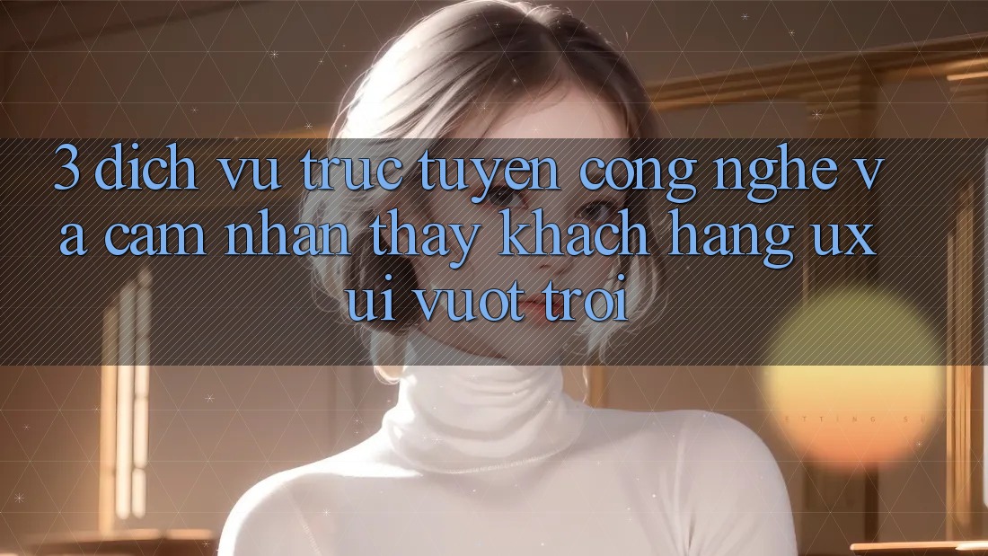 3. Dịch vụ trực tuyến công nghệ và Cảm nhận thấy khách hàng (UX/UI) vượt trội 3. Dịch vụ trực tuyến công nghệ và Cảm nhận thấy khách hàng (UX/UI) vượt trội