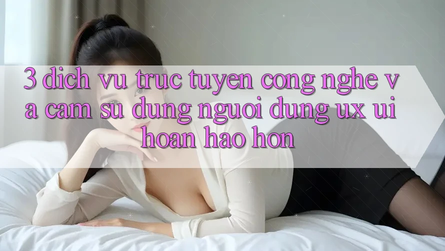 3. Dịch vụ trực tuyến công nghệ và Cảm sử dụng người dùng (UX/UI) hoàn hảo hơn