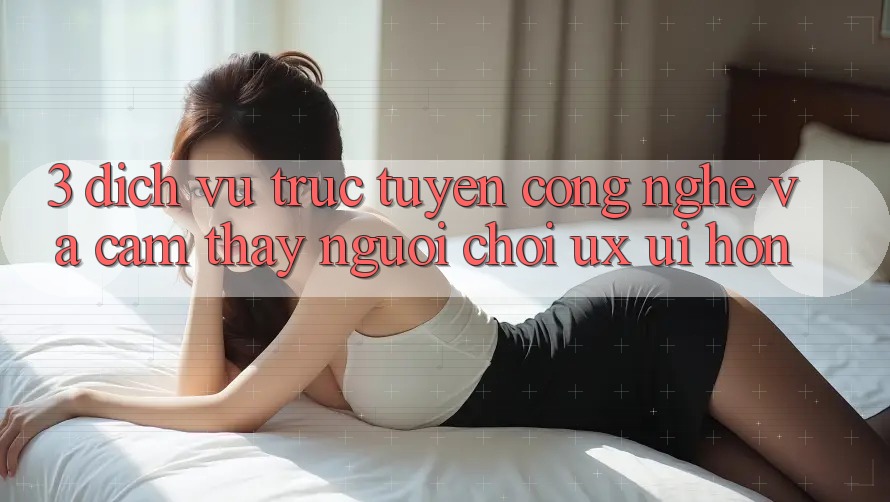 3. Dịch vụ trực tuyến công nghệ và Cảm thấy người chơi (UX/UI) hơn