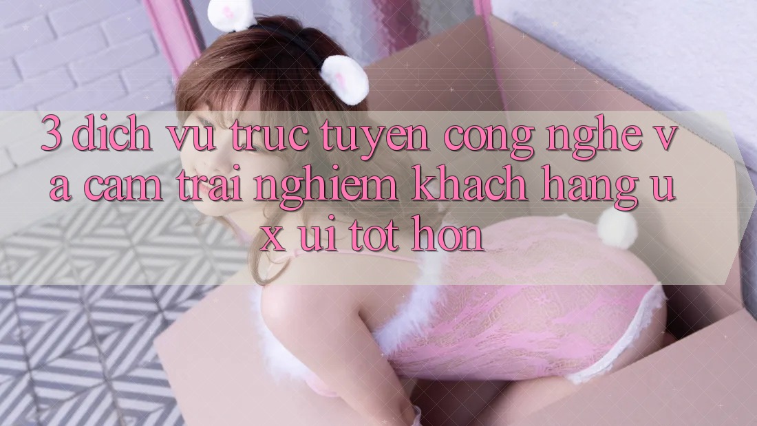 3. Dịch vụ trực tuyến công nghệ và Cảm trải nghiệm khách hàng (UX/UI) tốt hơn