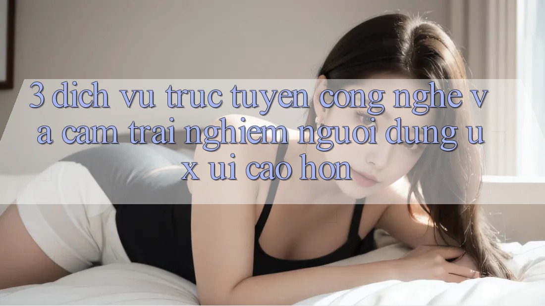 3. Dịch vụ trực tuyến công nghệ và Cảm trải nghiệm người dùng (UX/UI) cao hơn