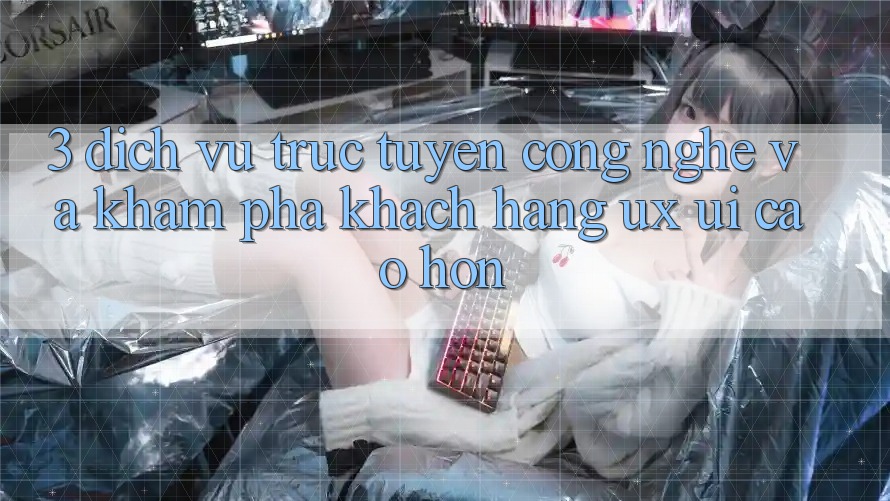 3. Dịch vụ trực tuyến công nghệ và Khám phá khách hàng (UX/UI) cao hơn