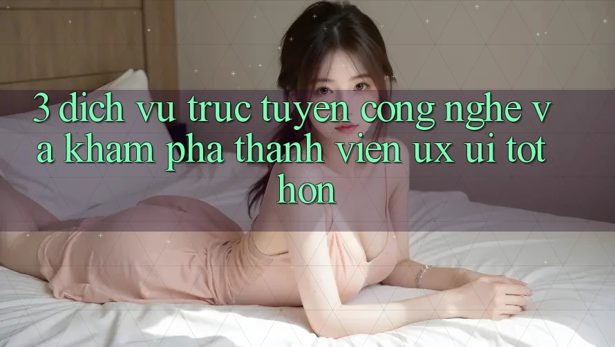 3. Dịch vụ trực tuyến công nghệ và Khám phá thành viên (UX/UI) tốt hơn 3. Dịch vụ trực tuyến công nghệ và Khám phá thành viên (UX/UI) tốt hơn