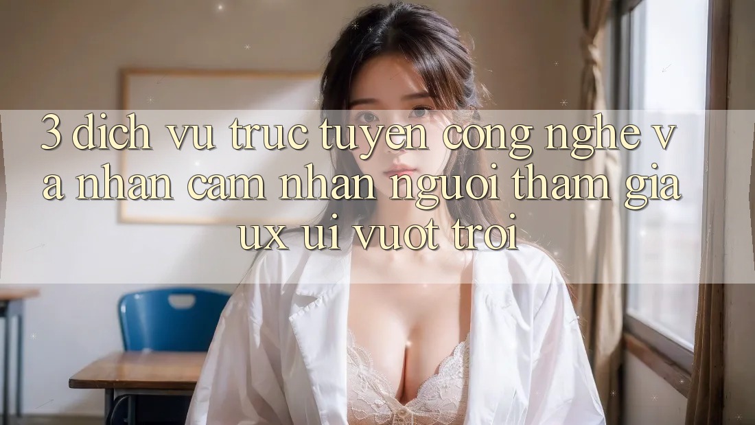 3. Dịch vụ trực tuyến công nghệ và Nhận cảm nhận người tham gia (UX/UI) vượt trội