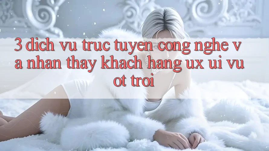 3. Dịch vụ trực tuyến công nghệ và Nhận thấy khách hàng (UX/UI) vượt trội 3. Dịch vụ trực tuyến công nghệ và Nhận thấy khách hàng (UX/UI) vượt trội