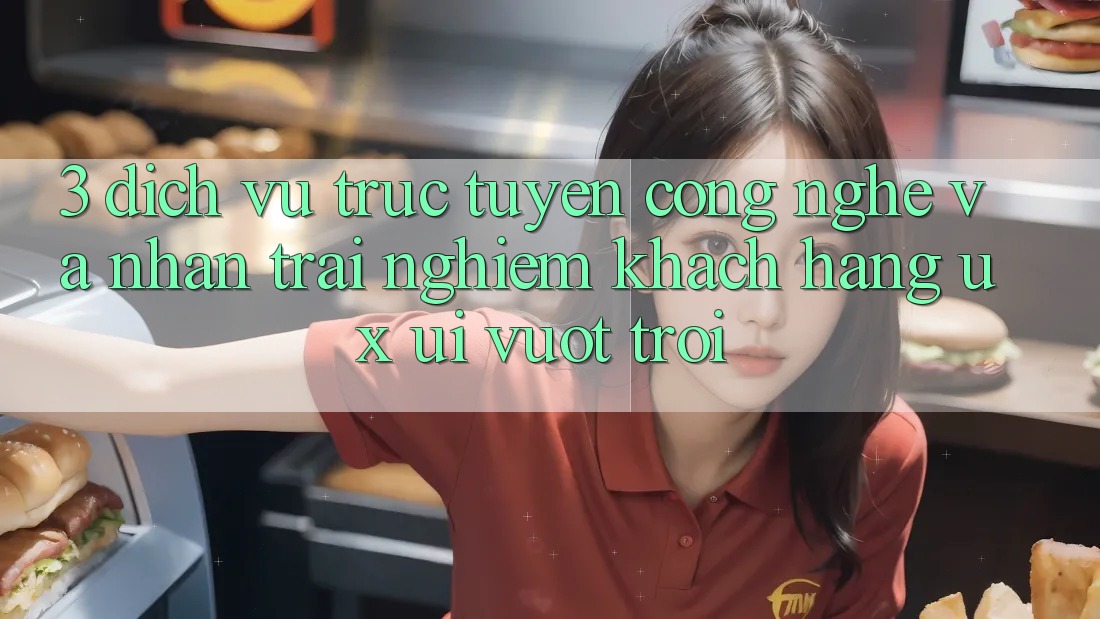 3. Dịch vụ trực tuyến công nghệ và Nhận trải nghiệm khách hàng (UX/UI) vượt trội