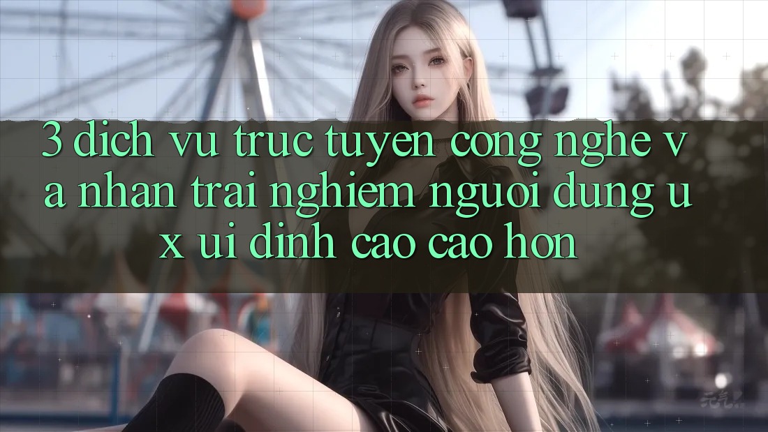 3. Dịch vụ trực tuyến công nghệ và Nhận trải nghiệm người dùng (UX/UI) đỉnh cao cao hơn