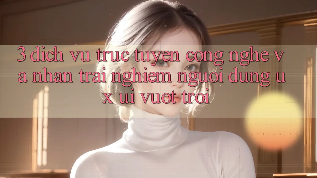 3. Dịch vụ trực tuyến công nghệ và Nhận trải nghiệm người dùng (UX/UI) vượt trội