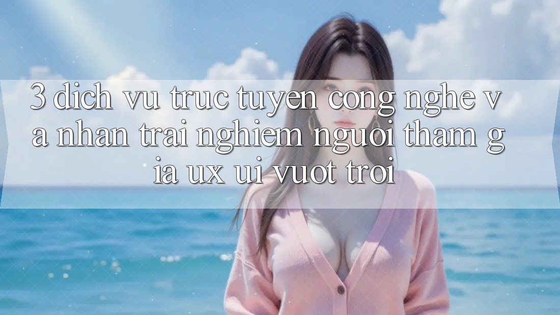 3. Dịch vụ trực tuyến công nghệ và Nhận trải nghiệm người tham gia (UX/UI) vượt trội 3. Dịch vụ trực tuyến công nghệ và Nhận trải nghiệm người tham gia (UX/UI) vượt trội