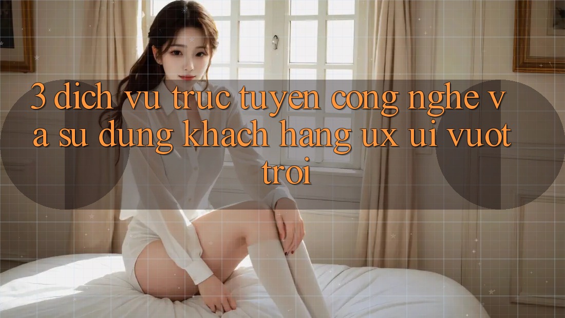 3. Dịch vụ trực tuyến công nghệ và Sử dụng khách hàng (UX/UI) vượt trội