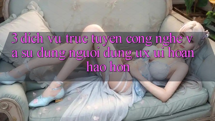 3. Dịch vụ trực tuyến công nghệ và Sử dụng người dùng (UX/UI) hoàn hảo hơn