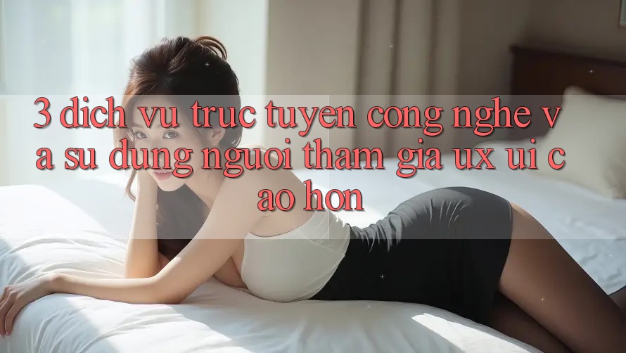 3. Dịch vụ trực tuyến công nghệ và Sử dụng người tham gia (UX/UI) cao hơn