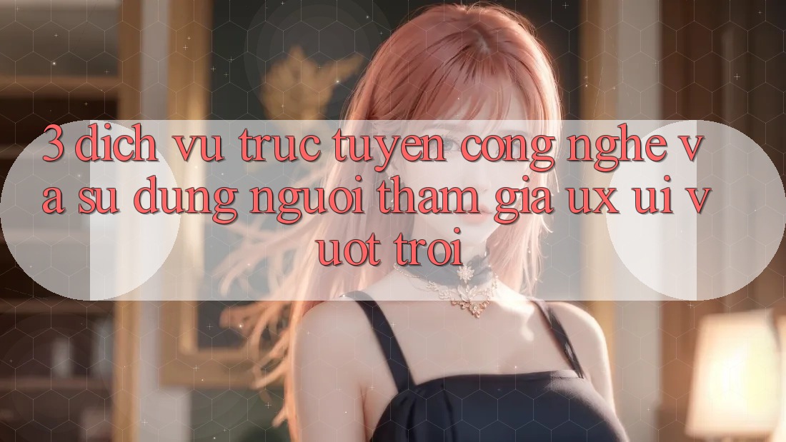3. Dịch vụ trực tuyến công nghệ và Sử dụng người tham gia (UX/UI) vượt trội 3. Dịch vụ trực tuyến công nghệ và Sử dụng người tham gia (UX/UI) vượt trội