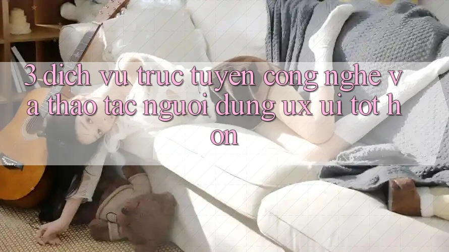 3. Dịch vụ trực tuyến công nghệ và Thao tác người dùng (UX/UI) tốt hơn
