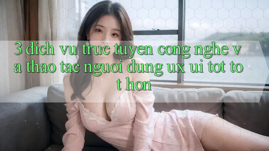 3. Dịch vụ trực tuyến công nghệ và Thao tác người dùng (UX/UI) tốt tốt hơn