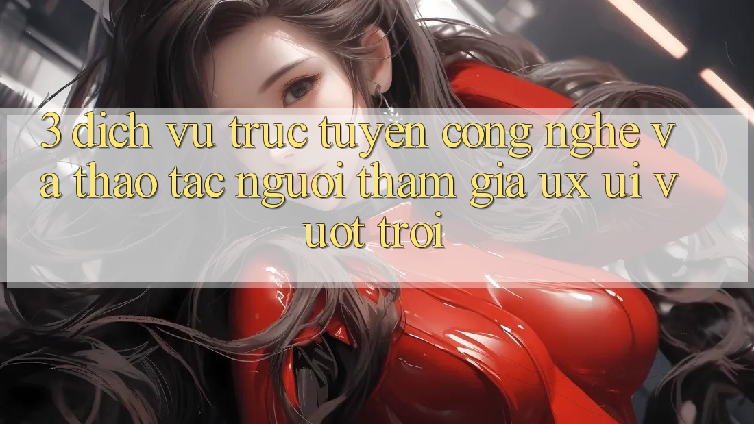 3. Dịch vụ trực tuyến công nghệ và Thao tác người tham gia (UX/UI) vượt trội 3. Dịch vụ trực tuyến công nghệ và Thao tác người tham gia (UX/UI) vượt trội