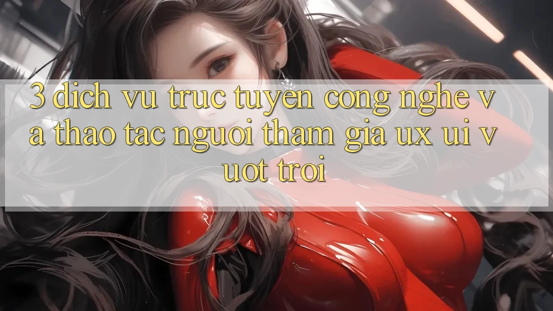 3. Dịch vụ trực tuyến công nghệ và Thao tác người tham gia (UX/UI) vượt trội 3. Dịch vụ trực tuyến công nghệ và Thao tác người tham gia (UX/UI) vượt trội