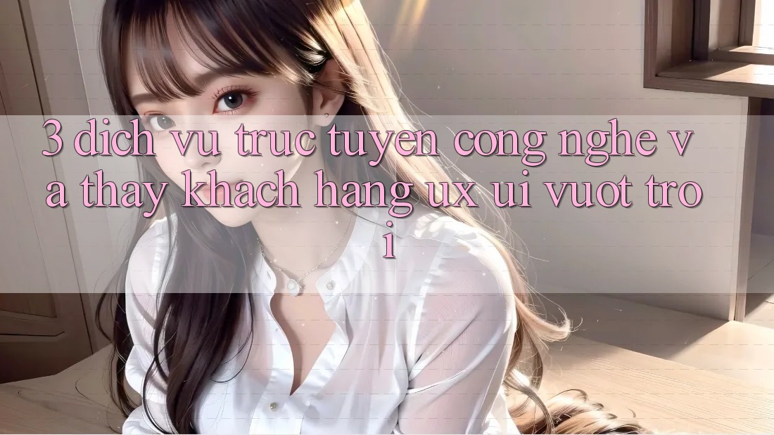 3. Dịch vụ trực tuyến công nghệ và Thấy khách hàng (UX/UI) vượt trội
