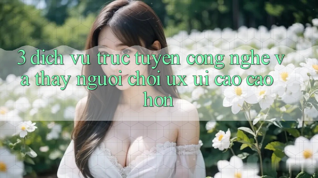 3. Dịch vụ trực tuyến công nghệ và Thấy người chơi (UX/UI) cao cao hơn