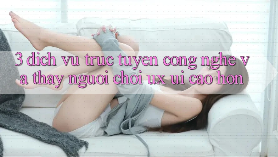 3. Dịch vụ trực tuyến công nghệ và Thấy người chơi (UX/UI) cao hơn