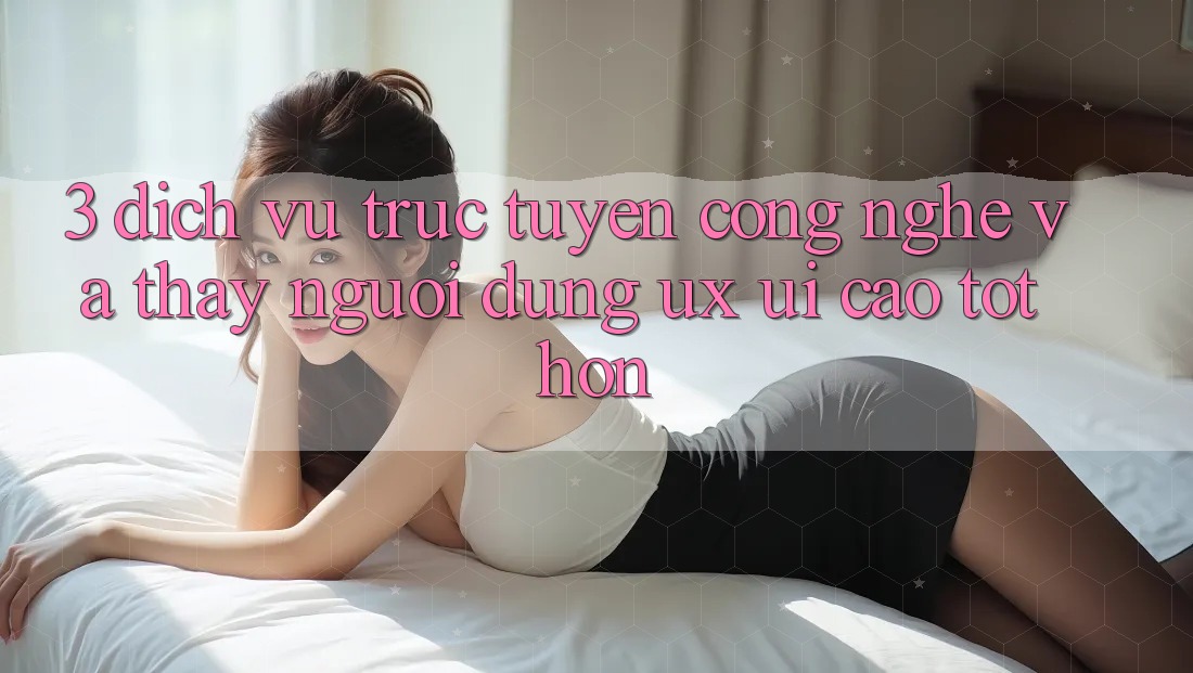 3. Dịch vụ trực tuyến công nghệ và Thấy người dùng (UX/UI) cao tốt hơn