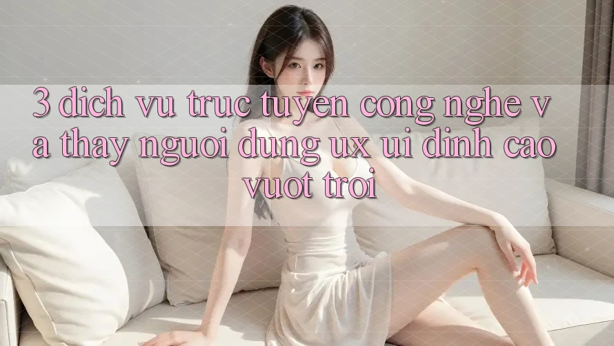 3. Dịch vụ trực tuyến công nghệ và Thấy người dùng (UX/UI) đỉnh cao vượt trội 3. Dịch vụ trực tuyến công nghệ và Thấy người dùng (UX/UI) đỉnh cao vượt trội