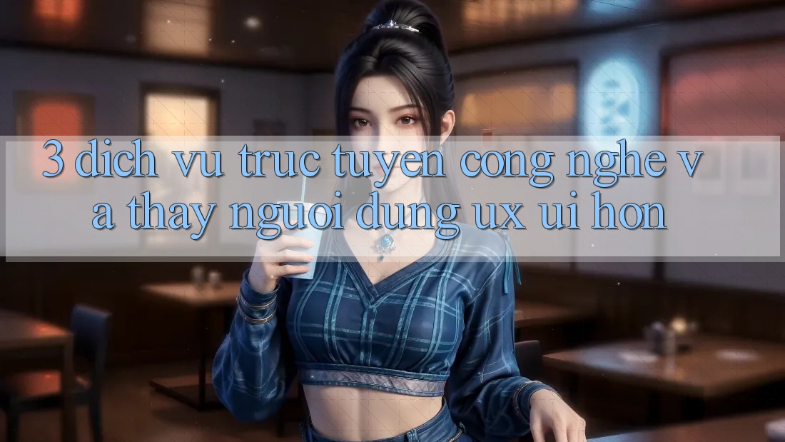 3. Dịch vụ trực tuyến công nghệ và Thấy người dùng (UX/UI) hơn