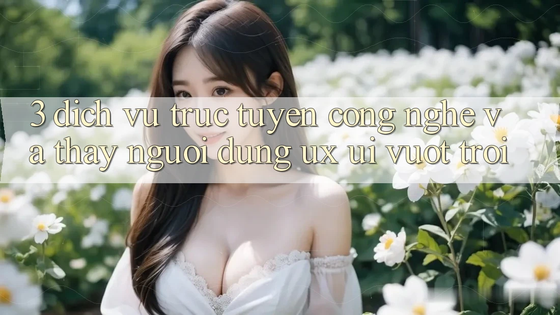 3. Dịch vụ trực tuyến công nghệ và Thấy người dùng (UX/UI) vượt trội