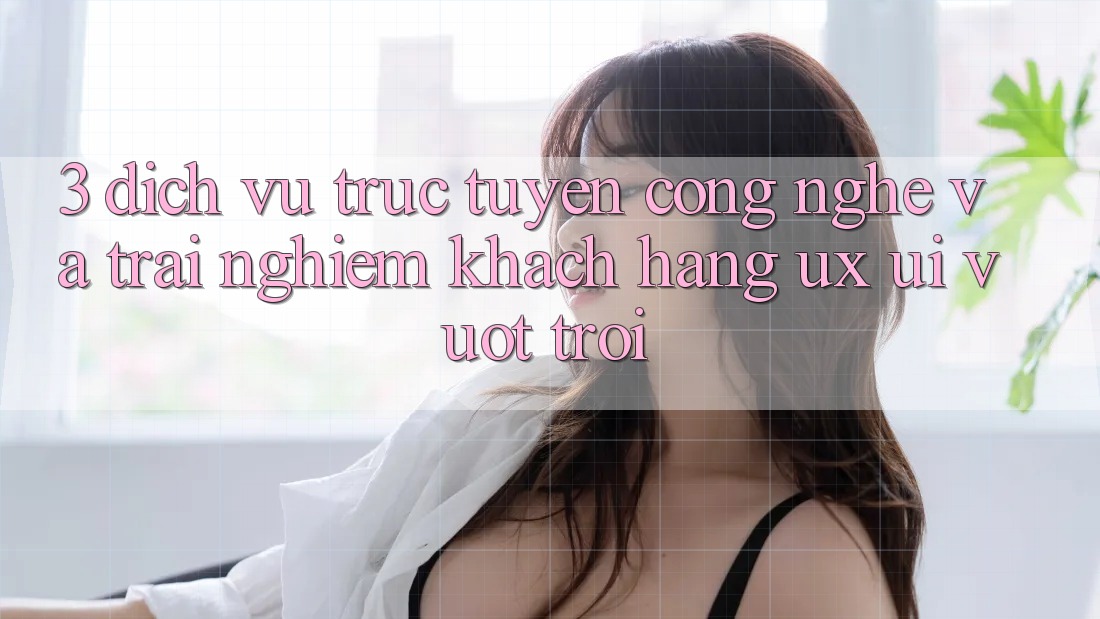 3. Dịch vụ trực tuyến công nghệ và Trải nghiệm khách hàng (UX/UI) vượt trội