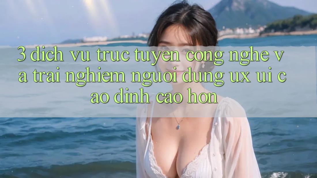 3. Dịch vụ trực tuyến công nghệ và Trải nghiệm người dùng (UX/UI) cao đỉnh cao hơn
