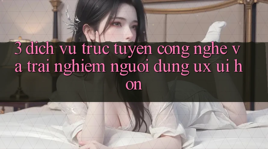 3. Dịch vụ trực tuyến công nghệ và Trải nghiệm người dùng (UX/UI) hơn 3. Dịch vụ trực tuyến công nghệ và Trải nghiệm người dùng (UX/UI) hơn