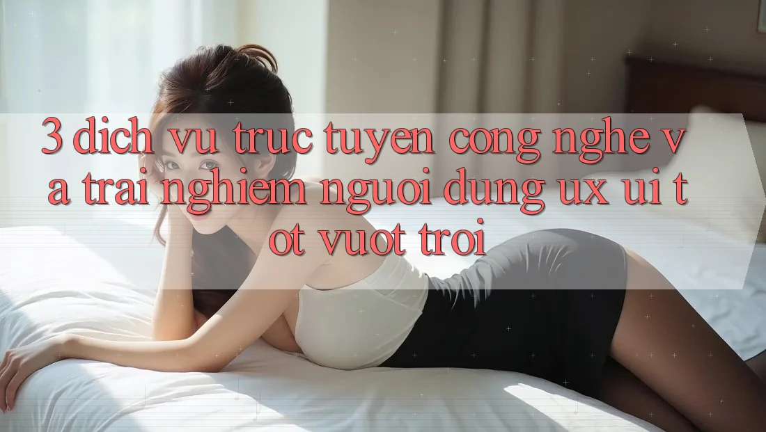 3. Dịch vụ trực tuyến công nghệ và Trải nghiệm người dùng (UX/UI) tốt vượt trội