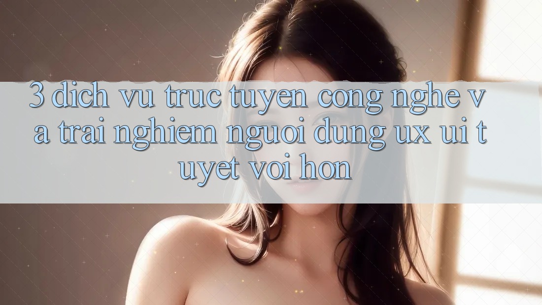 3. Dịch vụ trực tuyến công nghệ và Trải nghiệm người dùng (UX/UI) tuyệt vời hơn