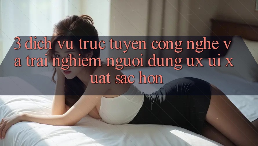 3. Dịch vụ trực tuyến công nghệ và Trải nghiệm người dùng (UX/UI) xuất sắc hơn 3. Dịch vụ trực tuyến công nghệ và Trải nghiệm người dùng (UX/UI) xuất sắc hơn