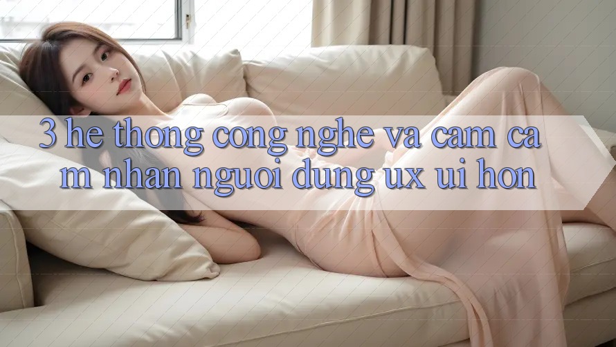 3. Hệ thống công nghệ và Cảm cảm nhận người dùng (UX/UI) hơn 3. Hệ thống công nghệ và Cảm cảm nhận người dùng (UX/UI) hơn