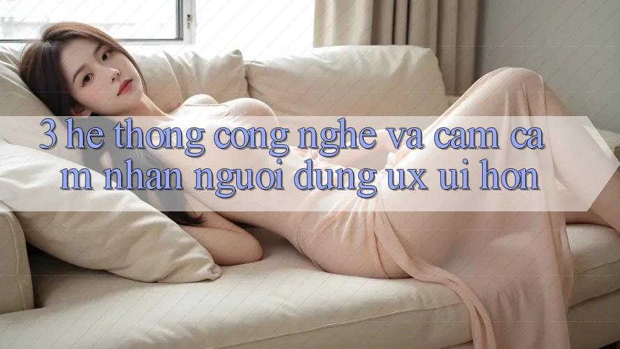 3. Hệ thống công nghệ và Cảm cảm nhận người dùng (UX/UI) hơn