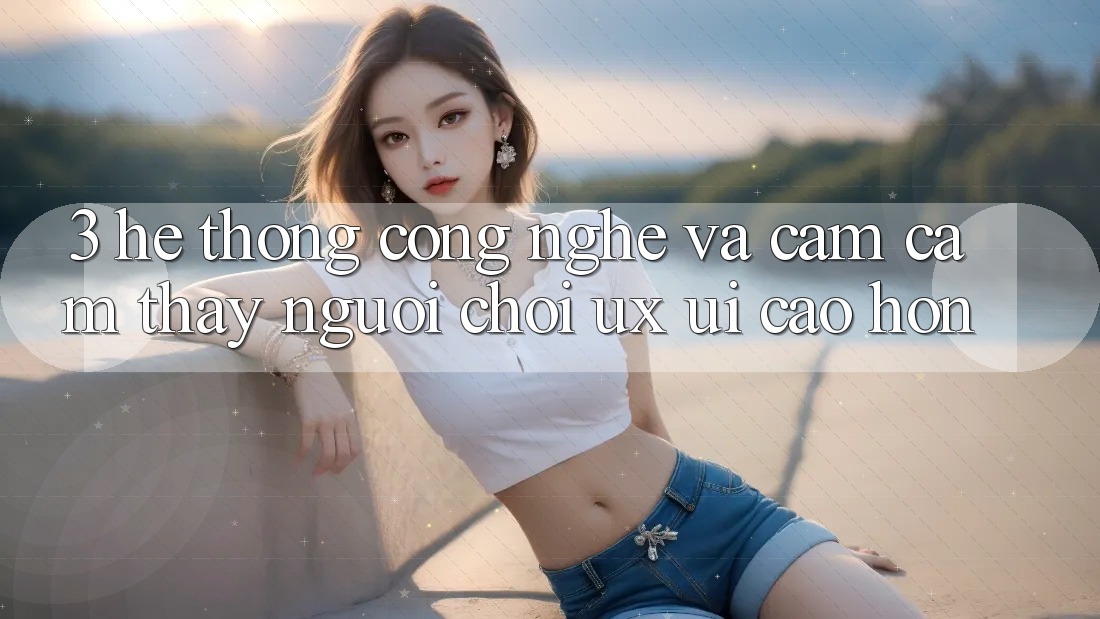 3. Hệ thống công nghệ và Cảm cảm thấy người chơi (UX/UI) cao hơn